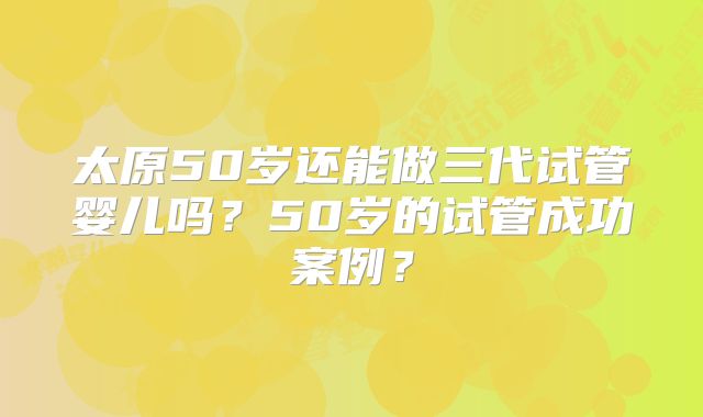 太原50岁还能做三代试管婴儿吗？50岁的试管成功案例？