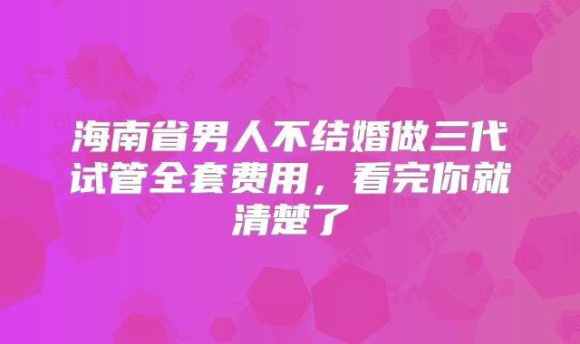 海南省男人不结婚做三代试管全套费用，看完你就清楚了