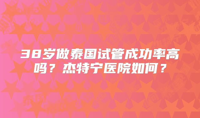 38岁做泰国试管成功率高吗？杰特宁医院如何？