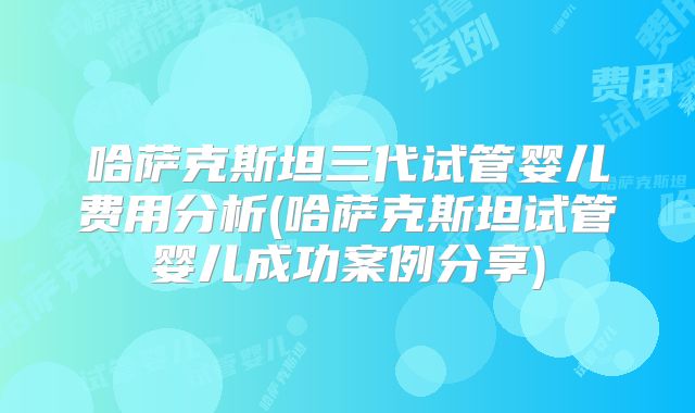 哈萨克斯坦三代试管婴儿费用分析(哈萨克斯坦试管婴儿成功案例分享)