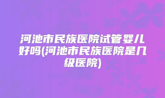河池市民族医院试管婴儿好吗(河池市民族医院是几级医院)