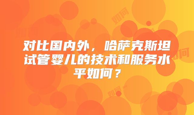 对比国内外，哈萨克斯坦试管婴儿的技术和服务水平如何？