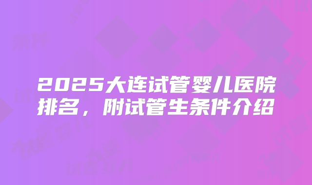 2025大连试管婴儿医院排名,附试管生条件介绍