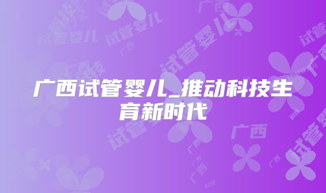 广西试管婴儿_推动科技生育新时代