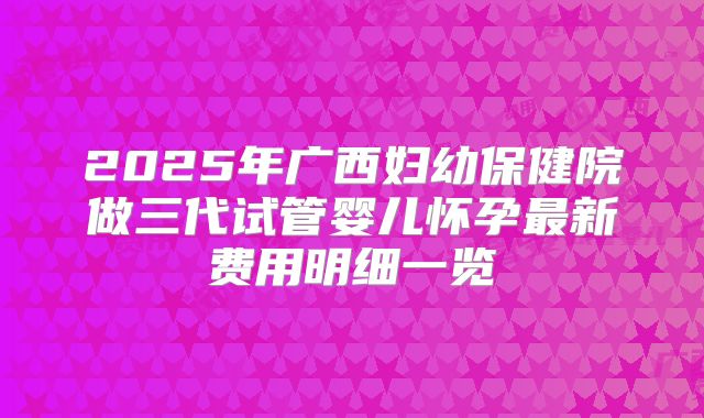 2025年广西妇幼保健院做三代试管婴儿怀孕最新费用明细一览