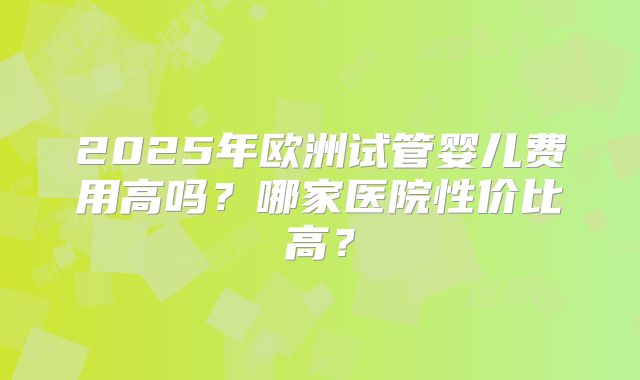 2025年欧洲试管婴儿费用高吗？哪家医院性价比高？