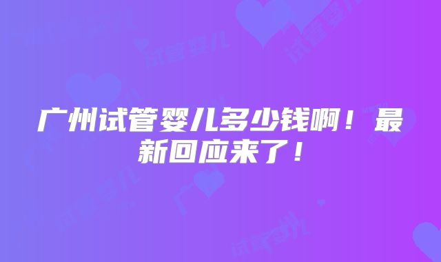 广州试管婴儿多少钱啊！最新回应来了！
