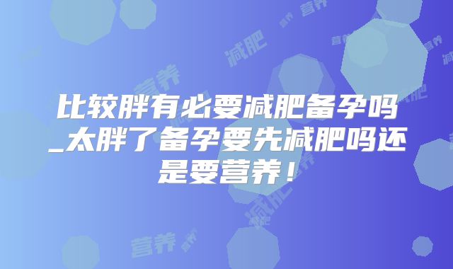 比较胖有必要减肥备孕吗_太胖了备孕要先减肥吗还是要营养！