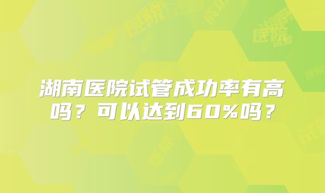 湖南医院试管成功率有高吗？可以达到60%吗？