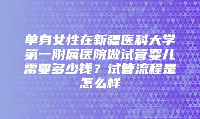单身女性在新疆医科大学第一附属医院做试管婴儿需要多少钱？试管流程是怎么样