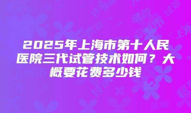 2025年上海市第十人民医院三代试管技术如何?大概要花费多少钱