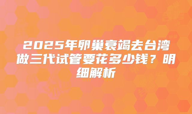 2025年卵巢衰竭去台湾做三代试管要花多少钱？明细解析
