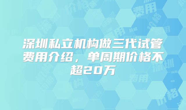 深圳私立机构做三代试管费用介绍,单周期价格不超20万