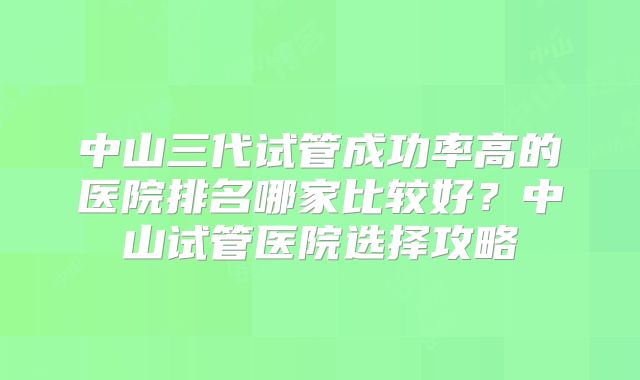 中山三代试管成功率高的医院排名哪家比较好？中山试管医院选择攻略