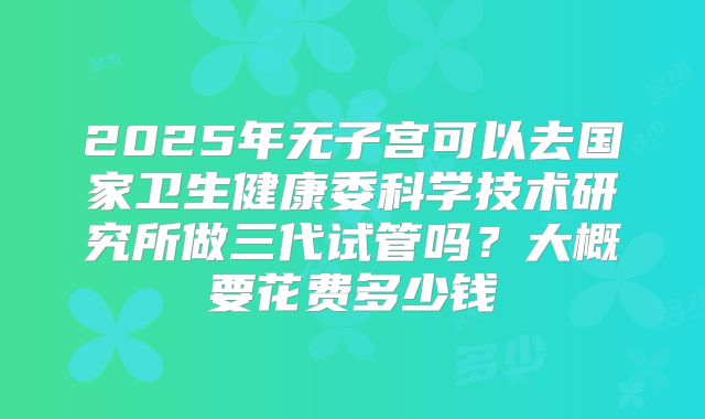 2025年无子宫可以去国家卫生健康委科学技术研究所做三代试管吗？大概要花费多少钱