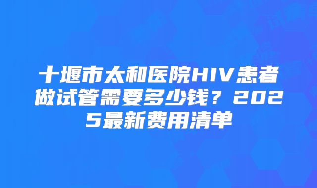 十堰市太和医院HIV患者做试管需要多少钱？2025最新费用清单