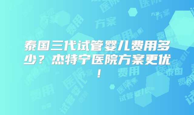 泰国三代试管婴儿费用多少?杰特宁医院方案更优!