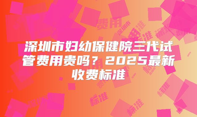 深圳市妇幼保健院三代试管费用贵吗？2025最新收费标准
