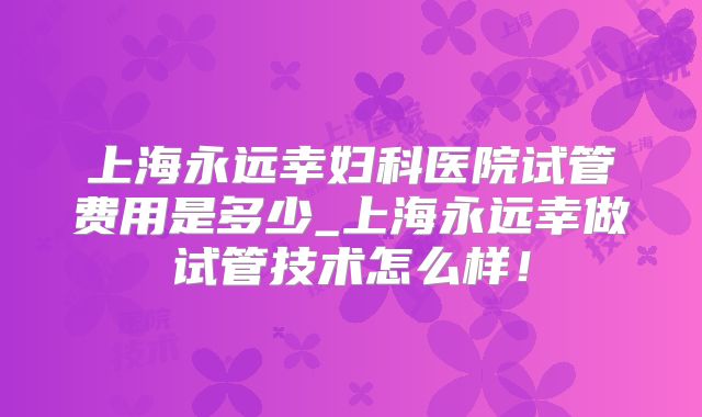 上海永远幸妇科医院试管费用是多少_上海永远幸做试管技术怎么样!