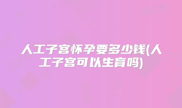 人工子宫怀孕要多少钱(人工子宫可以生育吗)