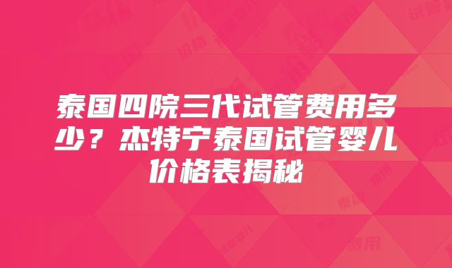 泰国四院三代试管费用多少？杰特宁泰国试管婴儿价格表揭秘