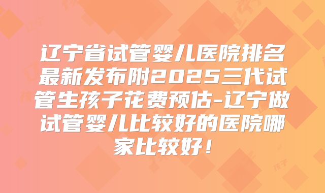辽宁省试管婴儿医院排名最新发布附2025三代试管生孩子花费预估-辽宁做试管婴儿比较好的医院哪家比较好！