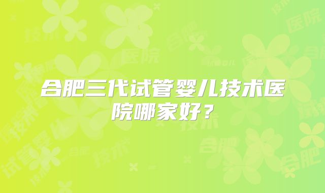 合肥三代试管婴儿技术医院哪家好？