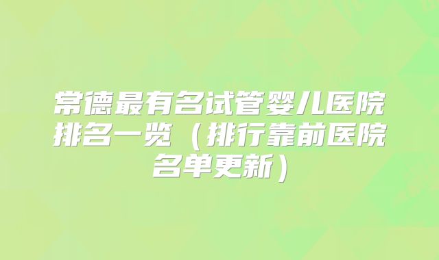 常德最有名试管婴儿医院排名一览（排行靠前医院名单更新）