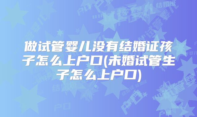 做试管婴儿没有结婚证孩子怎么上户口(未婚试管生子怎么上户口)