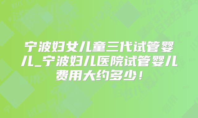宁波妇女儿童三代试管婴儿_宁波妇儿医院试管婴儿费用大约多少！