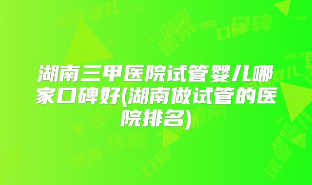 湖南三甲医院试管婴儿哪家口碑好(湖南做试管的医院排名)