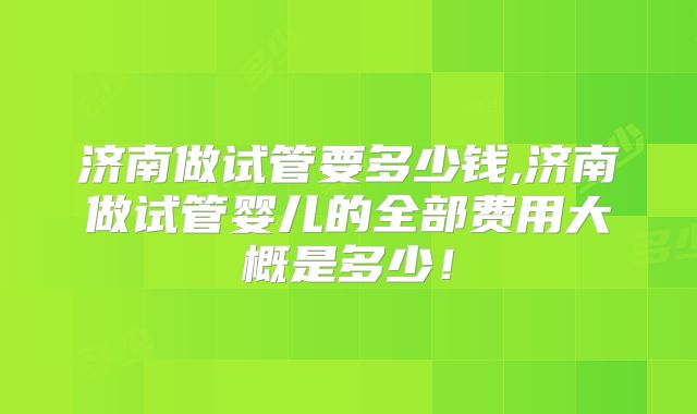 济南做试管要多少钱,济南做试管婴儿的全部费用大概是多少！