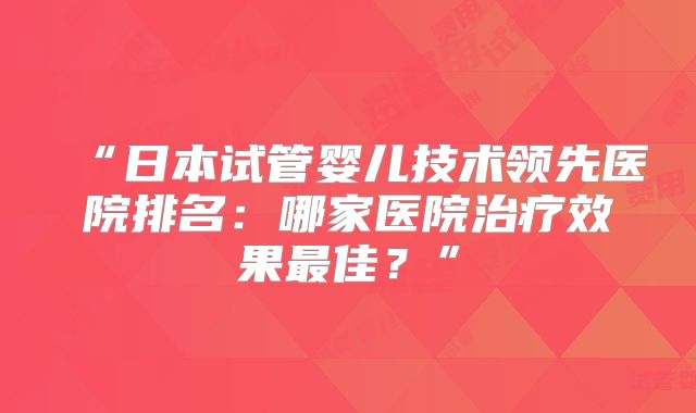 “日本试管婴儿技术领先医院排名：哪家医院治疗效果最佳？”