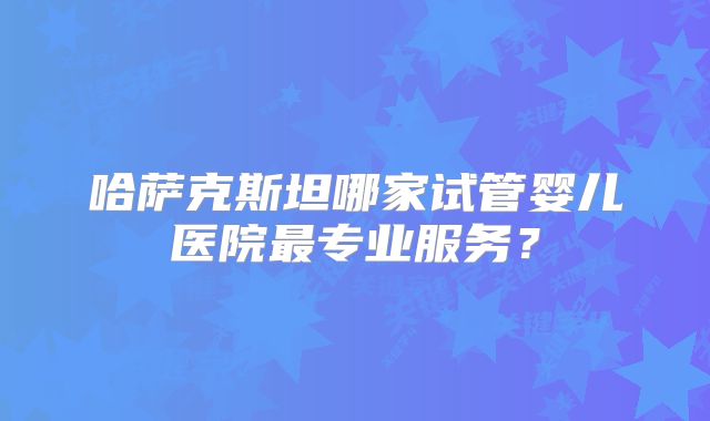 哈萨克斯坦哪家试管婴儿医院最专业服务?
