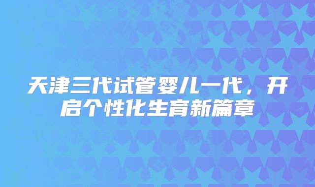 天津三代试管婴儿一代，开启个性化生育新篇章