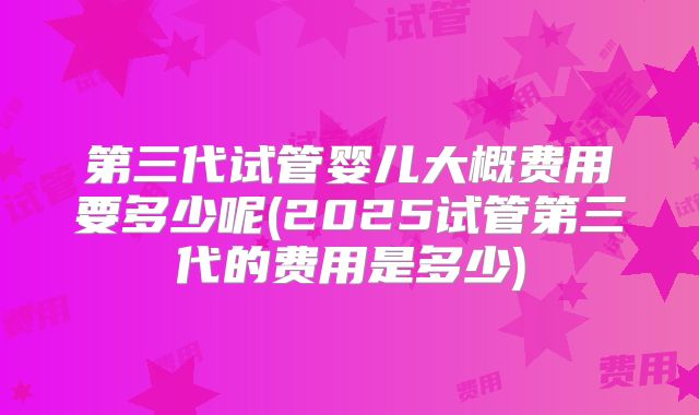 第三代试管婴儿大概费用要多少呢(2025试管第三代的费用是多少)
