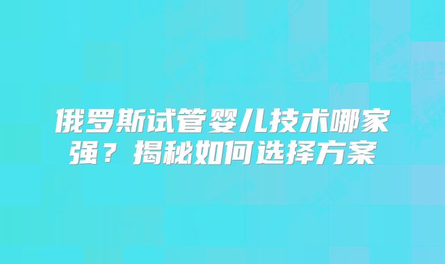 俄罗斯试管婴儿技术哪家强?揭秘如何选择方案