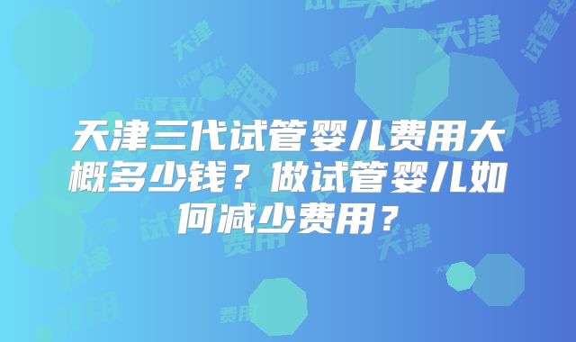 天津三代试管婴儿费用大概多少钱？做试管婴儿如何减少费用？