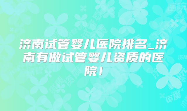 济南试管婴儿医院排名_济南有做试管婴儿资质的医院！