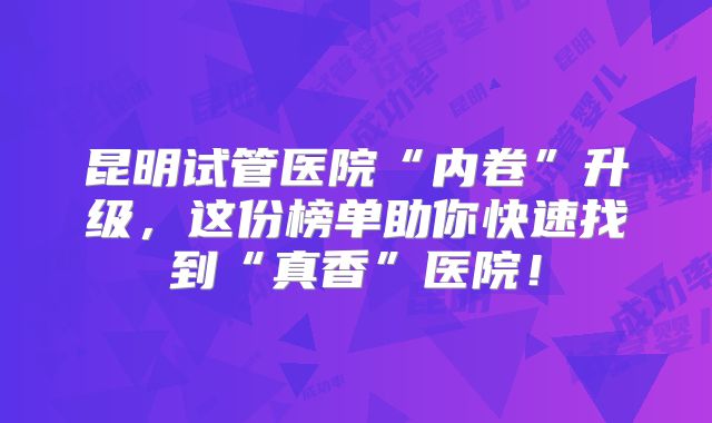 昆明试管医院“内卷”升级，这份榜单助你快速找到“真香”医院！