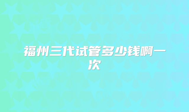福州三代试管多少钱啊一次