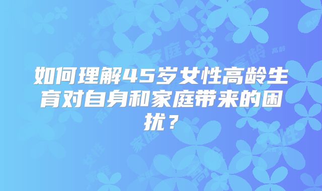 如何理解45岁女性高龄生育对自身和家庭带来的困扰？