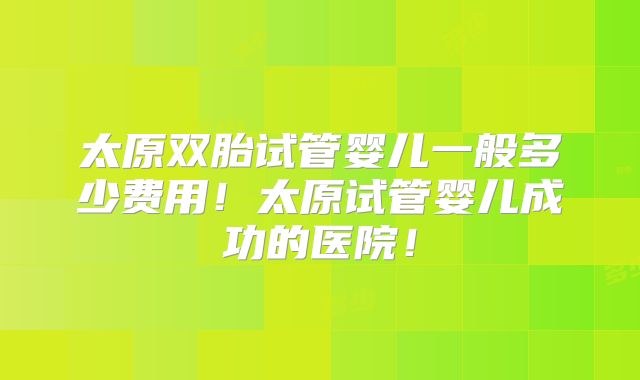 太原双胎试管婴儿一般多少费用!太原试管婴儿成功的医院!
