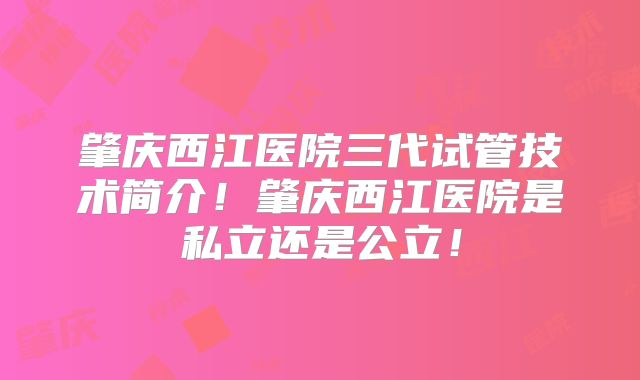 肇庆西江医院三代试管技术简介！肇庆西江医院是私立还是公立！