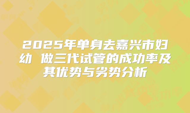 2025年单身去嘉兴市妇幼 做三代试管的成功率及其优势与劣势分析