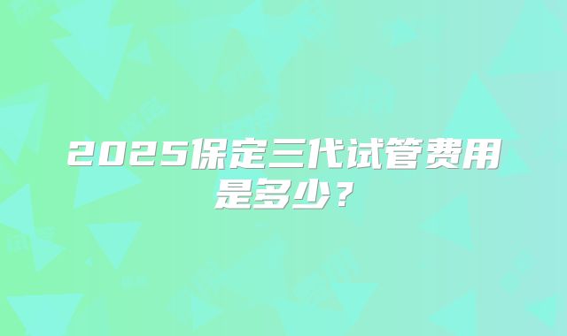 2025保定三代试管费用是多少？