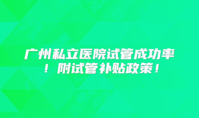 广州私立医院试管成功率！附试管补贴政策！