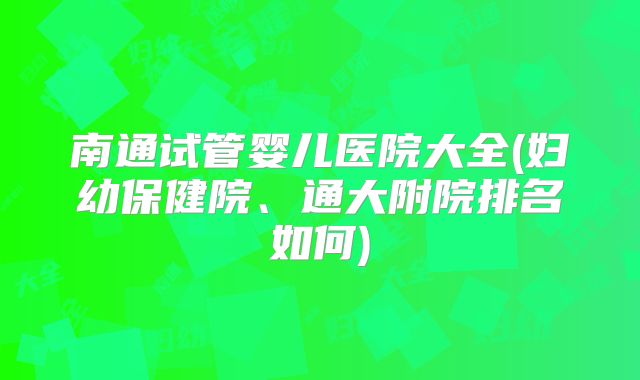 南通试管婴儿医院大全(妇幼保健院、通大附院排名如何)