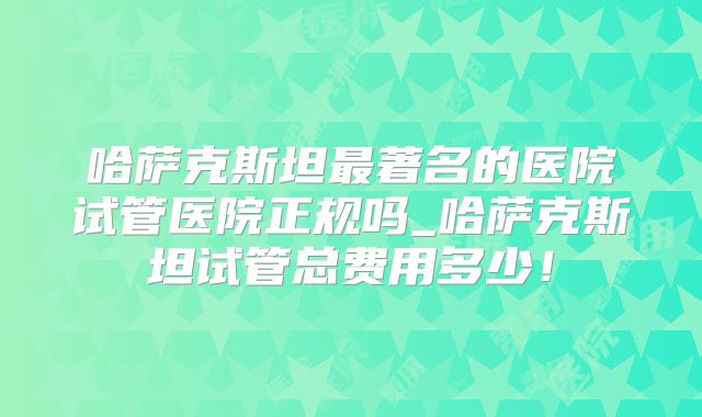 哈萨克斯坦最著名的医院试管医院正规吗_哈萨克斯坦试管总费用多少!