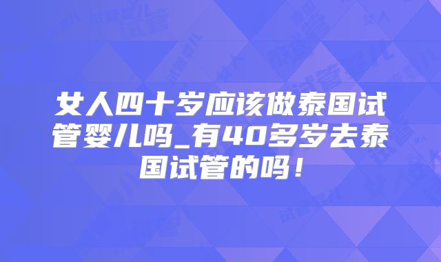 女人四十岁应该做泰国试管婴儿吗_有40多岁去泰国试管的吗！